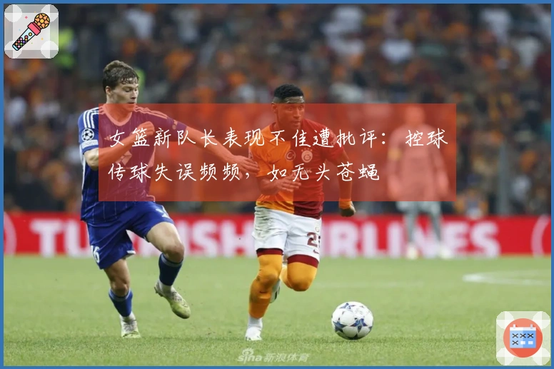女篮新队长表现不佳遭批评：控球传球失误频频，如无头苍蝇