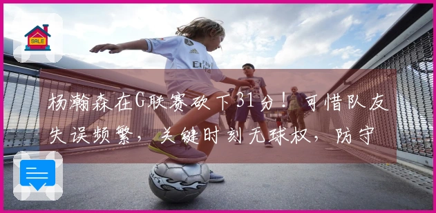 杨瀚森在G联赛砍下31分！可惜队友失误频繁，关键时刻无球权，防守亟待反思