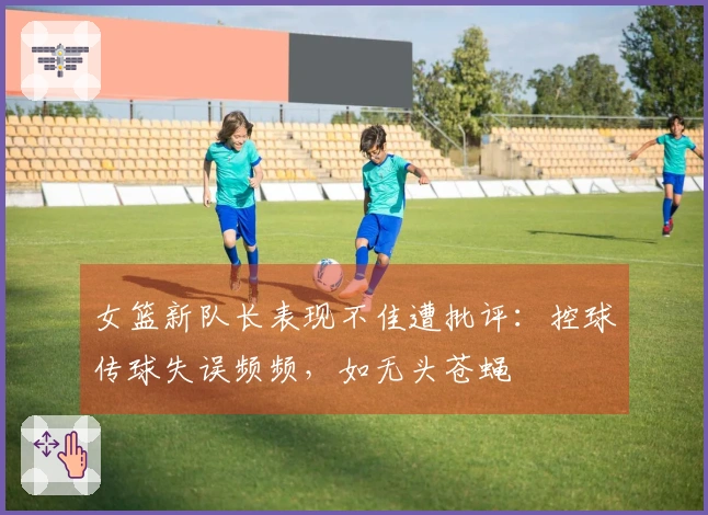 女篮新队长表现不佳遭批评：控球传球失误频频，如无头苍蝇