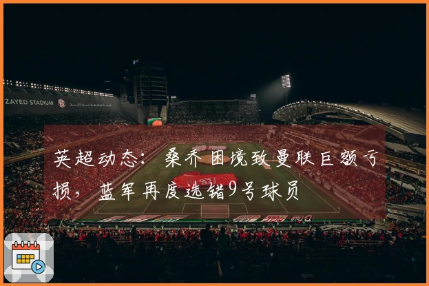 英超动态：桑乔困境致曼联巨额亏损，蓝军再度选错9号球员