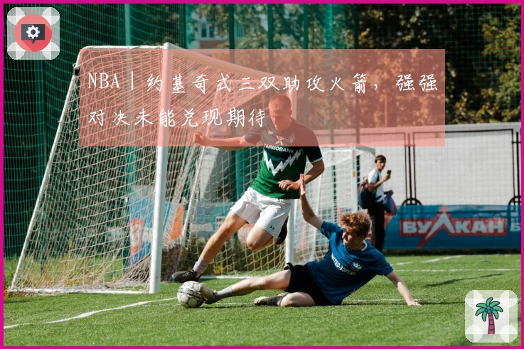NBA｜约基奇式三双助攻火箭，强强对决未能兑现期待