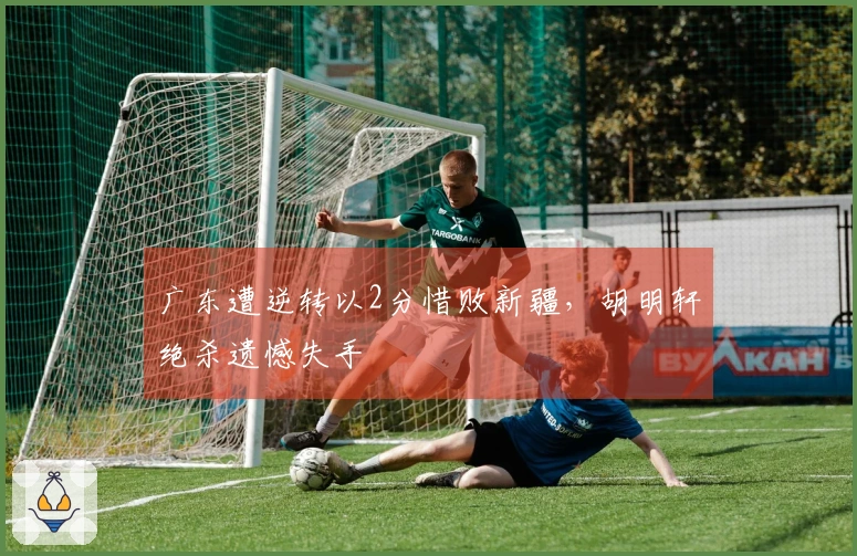 广东遭逆转以2分惜败新疆，胡明轩绝杀遗憾失手