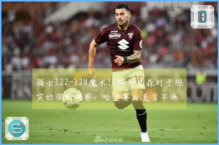 骑士122-128魔术！阿特金森对于现实的深刻洞察，哈登赛后直言不讳