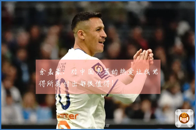 余嘉豪：对中国男篮的热爱让我觉得所有付出都很值得！