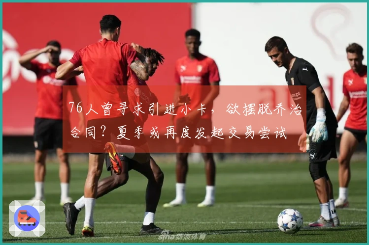 76人曾寻求引进小卡，欲摆脱乔治合同？夏季或再度发起交易尝试