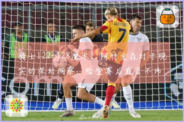 骑士122-128魔术！阿特金森对于现实的深刻洞察，哈登赛后直言不讳