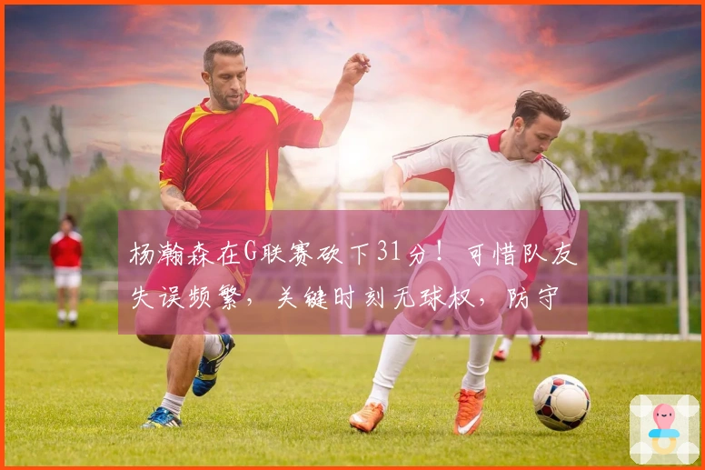 杨瀚森在G联赛砍下31分！可惜队友失误频繁，关键时刻无球权，防守亟待反思