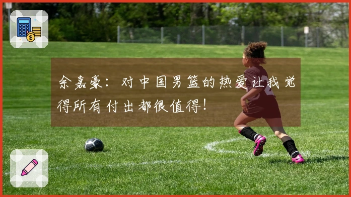 余嘉豪：对中国男篮的热爱让我觉得所有付出都很值得！