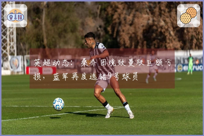 英超动态：桑乔困境致曼联巨额亏损，蓝军再度选错9号球员