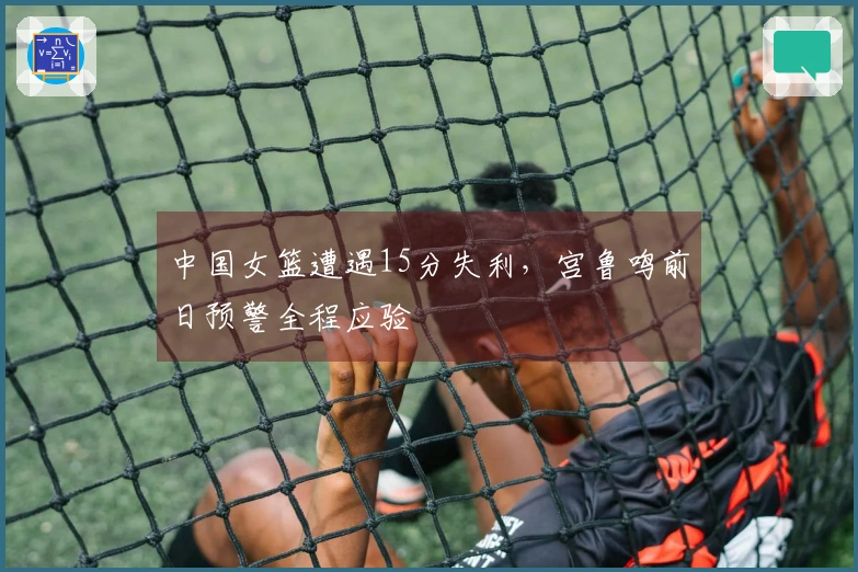 中国女篮遭遇15分失利，宫鲁鸣前日预警全程应验