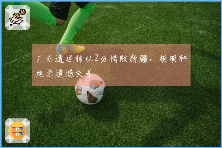 广东遭逆转以2分惜败新疆，胡明轩绝杀遗憾失手