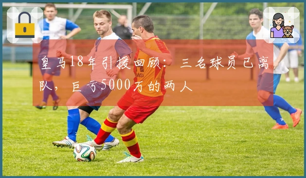 皇马18年引援回顾：三名球员已离队，巨亏5000万的两人