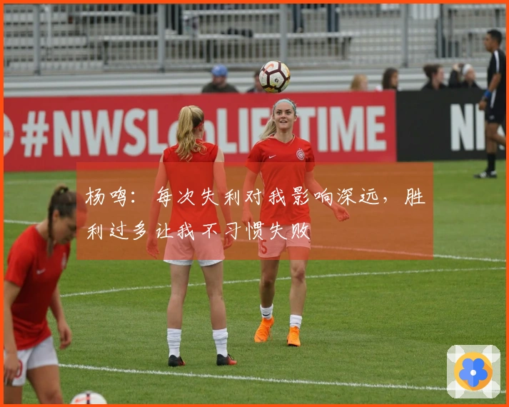 杨鸣：每次失利对我影响深远，胜利过多让我不习惯失败