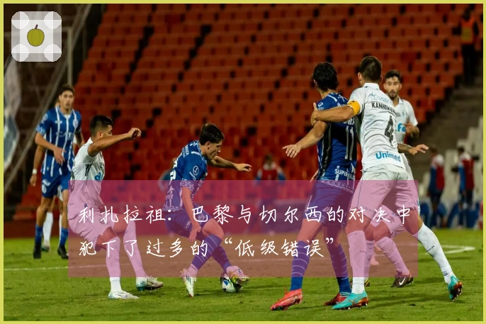 利扎拉祖：巴黎与切尔西的对决中犯下了过多的“低级错误”