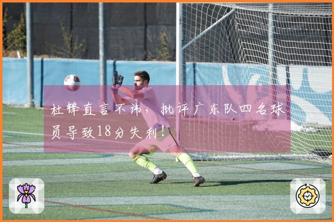 杜锋直言不讳，批评广东队四名球员导致18分失利！