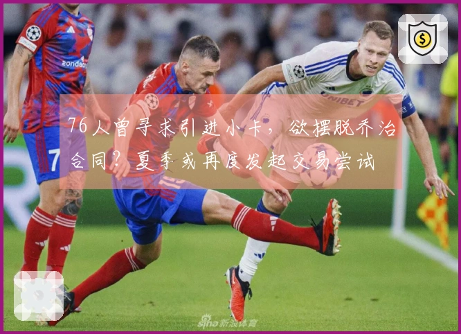 76人曾寻求引进小卡，欲摆脱乔治合同？夏季或再度发起交易尝试